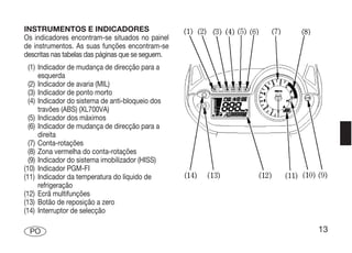 INSTRUMENTOS E INDICADORES
Os indicadores encontram-se situados no painel
de instrumentos. As suas funções encontram-se
descritas nas tabelas das páginas que se seguem.
  (1) Indicador de mudança de direcção para a
      esquerda
  (2) Indicador de avaria (MIL)
  (3) Indicador de ponto morto
  (4) Indicador do sistema de anti-bloqueio dos
      travões (ABS) (XL700VA)
  (5) Indicador dos máximos
  (6) Indicador de mudança de direcção para a
      direita
  (7) Conta-rotações
  (8) Zona vermelha do conta-rotações
  (9) Indicador do sistema imobilizador (HISS)
(10) Indicador PGM-FI
(11) Indicador da temperatura do líquido de
      refrigeração
(12) Ecrã multifunções
(13) Botão de reposição a zero
(14) Interruptor de selecção

 PO                                                13
 