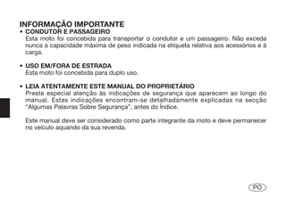 INFORMAÇÃO IMPORTANTE
• CONDUTOR E PASSAGEIRO
  Esta moto foi concebida para transportar o condutor e um passageiro. Não exceda
  nunca a capacidade máxima de peso indicada na etiqueta relativa aos acessórios e à
  carga.

• USO EM/FORA DE ESTRADA
  Esta moto foi concebida para duplo uso.

• LEIA ATENTAMENTE ESTE MANUAL DO PROPRIETÁRIO
  Preste especial atenção às indicações de segurança que aparecem ao longo do
  manual. Estas indicações encontram-se detalhadamente explicadas na secção
  “Algumas Palavras Sobre Segurança”, antes do Índice.

  Este manual deve ser considerado como parte integrante da moto e deve permanecer
  no veículo aquando da sua revenda.




                                                                               PO
 