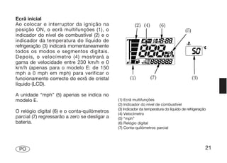 Ecrã inicial
Ao colocar o interruptor da ignição na
posição ON, o ecrã multifunções (1), o
indicador do nível de combustível (2) e o
indicador da temperatura do líquido de
refrigeração (3) indicará momentaneamente
todos os modos e segmentos digitais.
Depois, o velocímetro (4) mostrará a
gama de velocidade entre 230 km/h e 0
km/h (apenas para o modelo E: de 150
mph a 0 mph em mph) para verificar o
funcionamento correcto do ecrã de cristal
líquido (LCD).

A unidade “mph” (5) apenas se indica no
modelo E.                                      (1) Ecrã multifunções
                                               (2) Indicador do nível de combustível
                                               (3) Indicador da temperatura do líquido de refrigeração
O relógio digital (6) e o conta-quilómetros    (4) Velocímetro
parcial (7) regressarão a zero se desligar a   (5) “mph”
bateria.                                       (6) Relógio digital
                                               (7) Conta-quilómetros parcial




 PO                                                                                                  21
 