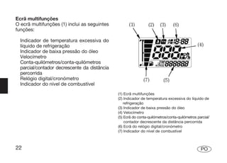 Ecrã multifunções
O ecrã multifunções (1) inclui as seguintes
funções:

  Indicador de temperatura excessiva do
  líquido de refrigeração
  Indicador de baixa pressão do óleo
  Velocímetro
  Conta-quilómetros/conta-quilómetros
  parcial/contador decrescente da distância
  percorrida
  Relógio digital/cronómetro
  Indicador do nível de combustível
                                              (1) Ecrã multifunções
                                              (2) Indicador de temperatura excessiva do líquido de
                                                  refrigeração
                                              (3) Indicador de baixa pressão do óleo
                                              (4) Velocímetro
                                              (5) Ecrã do conta-quilómetros/conta-quilómetros parcial/
                                                  contador decrescente da distância percorrida
                                              (6) Ecrã do relógio digital/cronómetro
                                              (7) Indicador do nível de combustível



22                                                                                              PO
 