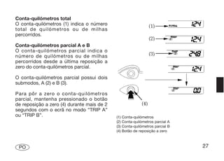 Conta-quilómetros total
O conta-quilómetros (1) indica o número
total de quilómetros ou de milhas
percorridos.

Conta-quilómetros parcial A e B
O conta-quilómetros parcial indica o
número de quilómetros ou de milhas
percorridos desde a última reposição a
zero do conta-quilómetros parcial.

O conta-quilómetros parcial possui dois
submodos, A (2) e B (3).

Para pôr a zero o conta-quilómetros
parcial, mantenha pressionado o botão
de reposição a zero (4) durante mais de 2
segundos com o ecrã no modo “TRIP A”
ou “TRIP B”.                                (1)   Conta-quilómetros
                                            (2)   Conta-quilómetros parcial A
                                            (3)   Conta-quilómetros parcial B
                                            (4)   Botão de reposição a zero



 PO                                                                             27
 