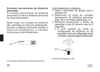 Contador decrescente da distância                  Como determinar a distância:
percorrida                                         1. Rode o interruptor de ignição para a
O contador decrescente da distância                   posição ON.
percorrida (1) indica a distância percorrida       2. Seleccionar os ecrãs de contador
de modo decrescente.                                  decrescente da distância percorrida
                                                      (pág. 26) e do relógio digital (pág. 31).
Neste modo, as unidades de distância               3. Mantenha pressionado o botão de
são subtraídas ao total pré-estabelecido.             reposição a zero (2) durante mais de 2
Quando a distância percorrida exceder a               segundos.
figura pré-estabelecida, o indicador                  • O ecrã passará ao modo de
iluminar-se-á intermitentemente.                         configuração da distância ou de
                                                         reposição a zero da configuração inicial.
                                                         Consulte a seguinte página de Exemplo.




                                                   (2) Botão de reposição a zero
(1) Contador decrescente da distância percorrida

28                                                                                          PO
 