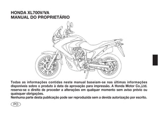 HONDA XL700V/VA
MANUAL DO PROPRIETÁRIO




Todas as informações contidas neste manual baseiam-se nas últimas informações
disponíveis sobre o produto à data da aprovação para impressão. A Honda Motor Co.,Ltd.
reserva-se o direito de proceder a alterações em qualquer momento sem aviso prévio ou
quaisquer obrigações.
Nenhuma parte desta publicação pode ser reproduzida sem a devida autorização por escrito.
 PO
 