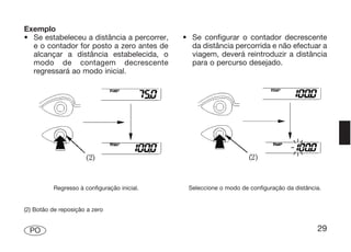 Exemplo
• Se estabeleceu a distância a percorrer,    • Se configurar o contador decrescente
  e o contador for posto a zero antes de       da distância percorrida e não efectuar a
  alcançar a distância estabelecida, o         viagem, deverá reintroduzir a distância
  modo de contagem decrescente                 para o percurso desejado.
  regressará ao modo inicial.




          Regresso à configuração inicial.    Seleccione o modo de configuração da distância.


(2) Botão de reposição a zero


  PO                                                                                       29
 