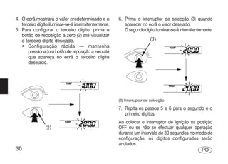 4. O ecrã mostrará o valor predeterminado e o         6. Prima o interruptor de selecção (3) quando
   terceiro dígito iluminar-se-á intermitentemente.      aparecer no ecrã o valor desejado.
5. Para configurar o terceiro dígito, prima o            O segundo dígito iluminar-se-á intermitentemente.
   botão de reposição a zero (2) até visualizar
   o terceiro dígito desejado.
   • Configuração rápida — mantenha
       pressionado o botão de reposição a zero até
       que apareça no ecrã o terceiro dígito
       desejado.




                                                      (3) Interruptor de selecção

                                                      7. Repita os passos 5 e 6 para o segundo e o
                                                         primeiro dígitos.
                                                      Ao colocar o interruptor de ignição na posição
                                                      OFF ou se não se efectuar qualquer operação
                                                      durante um intervalo de 30 segundos no modo de
                                                      configuração, os dígitos configurados serão
                                                      anulados.
30                                                                                             PO
 
