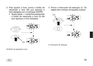 3. Para ajustar a hora, prima o botão de    4. Prima o interruptor de selecção (1). Os
   reposição a zero até que apareça a          dígitos dos minutos começarão a piscar.
   hora desejada com a indicação AM/PM.
   • Ajuste rápido — mantenha pressionado
      o botão de reposição a zero (3) até
      que apareça a hora desejada.




                                            (1) Interruptor de selecção

(3) Botão de reposição a zero




  PO                                                                               33
 