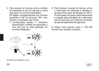 5. Para ajustar os minutos, prima o botão    6. Para finalizar o ajuste do tempo, prima
   de reposição a zero (3) até que no ecrã      o interruptor de selecção e desligue a
   apareçam os minutos desejados.               ignição (interruptor de ignição em OFF).
   Os dígitos correspondentes aos minutos       O ecrã parará de piscar automaticamente
   passarão a “00” ao alcançar “60”, sem        e o ajuste será cancelado se o interruptor
   afectar a indicação das horas.               não for premido num intervalo de tempo
   • Configuração rápida — mantenha             de aproximadamente 30 segundos.
      pressionado o botão de reposição a
      zero até que no ecrã apareçam os       O relógio será reposto para a 1:00 AM
      minutos desejados.                     sempre que desligar a bateria.




(3) Botão de reposição a zero

34                                                                                  PO
 
