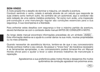 BEM-VINDO
A moto propõe-lhe o desafio de dominar a máquina, um desafio à aventura.
Conduzir sentindo o vento, colado à estrada através de um veículo que responde às
suas ordens como nenhum outro. Ao contrário de um automóvel, aqui o condutor não
está rodeado de uma cabina metálica protectora. Tal como num avião, uma inspecção
pré-condução e uma manutenção regular são condições essenciais para a sua
segurança. A sua recompensa é a liberdade.

Para enfrentar estes desafios com segurança e tirar o máximo partido da aventura,
deverá familiarizar-se com o conteúdo deste manual ANTES DE CONDUZIR A MOTO.

Ao longo deste manual encontrará informações precedidas de um símbolo AVISO .
Esta informação destina-se a ajudá-lo a evitar danos na sua moto, noutras propriedades
ou no meio ambiente.

Quando necessitar de assistência técnica, lembre-se de que o seu concessionário
Honda conhece melhor o seu veículo. Se possuir o “know-how” de mecânica necessário
e as ferramentas apropriadas, o seu concessionário poderá fornecer-lhe um Manual
Honda oficial para o ajudar a levar a cabo diversos trabalhos de manutenção e
reparação.

           Agradecemos a sua preferência pelas motos Honda e desejamos-lhe muitos
                            quilómetros de condução agradável nos próximos anos.

                                                                                 PO
 