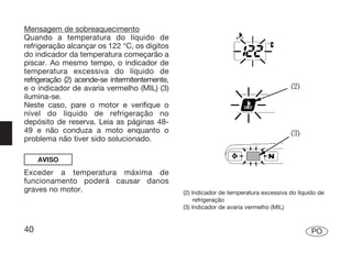 Mensagem de sobreaquecimento
Quando a temperatura do líquido de
refrigeração alcançar os 122 °C, os dígitos
do indicador da temperatura começarão a
piscar. Ao mesmo tempo, o indicador de
temperatura excessiva do líquido de
refrigeração (2) acende-se intermitentemente,
e o indicador de avaria vermelho (MIL) (3)
ilumina-se.
Neste caso, pare o motor e verifique o
nível do líquido de refrigeração no
depósito de reserva. Leia as páginas 48-
49 e não conduza a moto enquanto o
problema não tiver sido solucionado.

     AVISO
Exceder a temperatura máxima de
funcionamento poderá causar danos
graves no motor.                                (2) Indicador de temperatura excessiva do líquido de
                                                     refrigeração
                                                (3) Indicador de avaria vermelho (MIL)


40                                                                                             PO
 