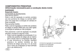 COMPONENTES PRINCIPAIS
(Informação necessária para a condução desta moto)
SUSPENSÃO
Suspensão traseira
Compressão do Amortecimento:
Para diminuir (SOFT):
Rode o anel de regulação no sentido contrário
aos dos ponteiros do relógio no sentido SOFT
para uma carga leve e condução em estrada em
boas condições.
Para aumentar (HARD):
Rode o anel de regulação no sentido dos ponteiros
do relógio no sentido HARD para uma maior rigidez
e condução em estrada em más condições.
Para posicionar o anel de regulação na posição
standard, proceda do seguinte modo:
1. Rode o anel de regulação do amortecedor (1) no
   sentido dos ponteiros do relógio até ao máximo
   (sem o forçar). Esta é a configuração mais rígida.
2. O anel encontra-se na posição standard
   girando-o no sentido contrário ao dos
                                                        (1) Anel de regulação do amortecedor
   ponteiros do relógio cerca de 2 1/2, de modo         (2) Marca de sinalização
   que a marca de sinalização (2) fique alinhada        (3) Marca de referência
   com a de referência (3).
  PO                                                                                           41
 