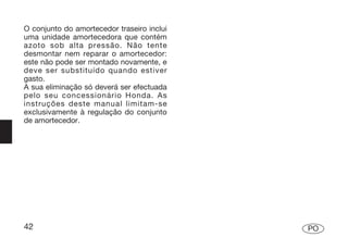 O conjunto do amortecedor traseiro inclui
uma unidade amortecedora que contém
azoto sob alta pressão. Não tente
desmontar nem reparar o amortecedor:
este não pode ser montado novamente, e
deve ser substituído quando estiver
gasto.
A sua eliminação só deverá ser efectuada
pelo seu concessionário Honda. As
instruções deste manual limitam-se
exclusivamente à regulação do conjunto
de amortecedor.




42                                          PO
 