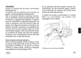 TRAVÕES                                             Se as pastilhas estiverem gastas, deverão ser
Ambos os travões são de disco, accionados           substituídas. Se não estiverem gastas, solicite
hidraulicamente.                                    uma inspecção do sistema de travões para
À medida que as pastilhas dos travões se            verificar se existe alguma fuga.
gastam, o nível do líquido dos travões diminui.
                                                    O líquido de travões recomendado é o Honda
Não é necessário efectuar quaisquer ajustes,
                                                    DOT 4 ou equivalente; use sempre uma
mas é importante verificar periodicamente o nível
                                                    embalagem nova e selada.
do líquido e o desgaste das pastilhas. O sistema
deve ser submetido a inspecções frequentes, de
modo a assegurar que não existem fugas de
líquido. Se a folga da manete de comando ou do
pedal se tornarem excessivas e as pastilhas dos
travões não estiverem gastas além do limite
recomendado (página 128), provavelmente existe
ar no sistema do travão, que deve ser purgado.
Contacte o seu concessionário Honda caso seja
necessário levar a cabo este serviço.

Nível do líquido do travão dianteiro:
Com a moto na posição vertical, verifique o nível
do líquido. Este deve estar acima da marca de
nível inferior (LOWER) (1). Se estiver na marca
LOWER ou abaixo desta, verifique o desgaste         (1) Marca de nível inferior (LOWER)
das pastilhas dos travões (página 128).

 PO                                                                                            43
 