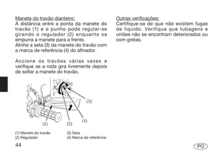 Manete do travão dianteiro:                      Outras verificações:
A distância entre a ponta da manete do           Certifique-se de que não existem fugas
travão (1) e o punho pode regular-se             de líquido. Verifique que tubagens e
girando o regulador (2) enquanto se              uniões não se encontram deteriorados ou
empurra a manete para a frente.                  com gretas.
Alinhe a seta (3) da manete do travão com
a marca de referência (4) do afinador.

Accione os travões várias vezes e
verifique se a roda gira livremente depois
de soltar a manete do travão.




(1) Manete do travão   (3) Seta
(2) Regulador          (4) Marca de referência

44                                                                                 PO
 