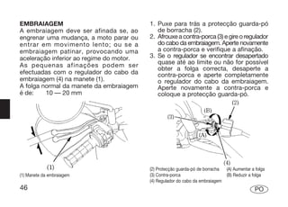 EMBRAIAGEM                                1. Puxe para trás a protecção guarda-pó
A embraiagem deve ser afinada se, ao         de borracha (2).
engrenar uma mudança, a moto parar ou     2. Afrouxe a contra-porca (3) e gire o regulador
entrar em movimento lento; ou se a           do cabo da embraiagem. Aperte novamente
embraiagem patinar, provocando uma           a contra-porca e verifique a afinação.
aceleração inferior ao regime do motor.   3. Se o regulador se encontrar desapertado
As pequenas afinações podem ser              quase até ao limite ou não for possível
                                             obter a folga correcta, desaperte a
efectuadas com o regulador do cabo da        contra-porca e aperte completamente
embraiagem (4) na manete (1).                o regulador do cabo da embraiagem.
A folga normal da manete da embraiagem       Aperte novamente a contra-porca e
é de:    10 — 20 mm                          coloque a protecção guarda-pó.




                                          (2) Protecção guarda-pó de borracha   (A) Aumentar a folga
(1) Manete da embraiagem                  (3) Contra-porca                      (B) Reduzir a folga
                                          (4) Regulador do cabo da embraiagem
46                                                                                            PO
 