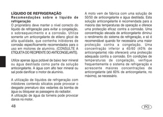 LÍQUIDO DE REFRIGERAÇÃO                             A moto vem de fábrica com uma solução de
Recomendações sobre o líquido de                    50/50 de anticongelante e água destilada. Esta
refrigeração                                        solução anticongelante é recomendada para a
O proprietário deve manter o nível correcto do      maioria das temperaturas de operação e oferece
líquido de refrigeração para evitar a congelação,   uma protecção eficaz contra a corrosão. Uma
o sobreaquecimento e a corrosão. Utilize            concentração elevada de anticongelante diminui
somente um anticongelante de etileno glicol de      o rendimento do sistema de refrigeração, e só é
alta qualidade, que contenha inibidores de          recomendável quando for necessária uma maior
corrosão especificamente recomendados para o        protecção contra a congelação. Uma
uso em motores de alumínio. (CONSULTE A             concentração inferior a 40/60 (40% de
ETIQUETA DO RECIPIENTE DO ANTICONGELANTE).          anticongelante) não oferecerá uma protecção
                                                    adequada contra a corrosão. Em condições de
Utilize apenas água potável de baixo teor mineral   temperaturas de congelação, verifique
ou água destilada como parte da solução             frequentemente o sistema de refrigeração e
anticongelante. A água com alto teor mineral ou     acrescente maiores concentrações de
sal pode danificar o motor de alumínio.             anticongelante (até 60% de anticongelante, no
                                                    máximo), se necessário.
A utilização de líquidos de refrigeração com
inibidores contendo silicatos pode provocar o
desgaste prematuro dos vedantes da bomba de
água ou bloquear as passagens do radiador.
A utilização de água da torneira pode provocar
danos no motor.
48                                                                                           PO
 