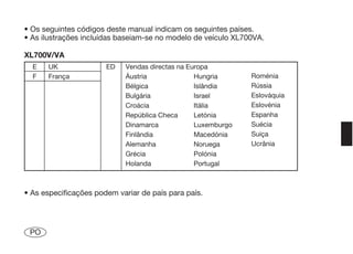 • Os seguintes códigos deste manual indicam os seguintes países.
• As ilustrações incluídas baseiam-se no modelo de veículo XL700VA.

XL700V/VA
  E   UK               ED   Vendas directas na Europa
  F   França                Áustria              Hungria       Roménia
                            Bélgica              Islândia      Rússia
                            Bulgária             Israel        Eslováquia
                            Croácia              Itália        Eslovénia
                            República Checa      Letónia       Espanha
                            Dinamarca            Luxemburgo    Suécia
                            Finlândia            Macedónia     Suiça
                            Alemanha             Noruega       Ucrânia
                            Grécia               Polónia
                            Holanda              Portugal



• As especificações podem variar de país para país.




 PO
 