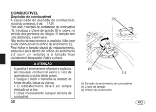 COMBUSTIVEL
Depósito de combustível
A capacidade do depósito de combustível,
incluindo a reserva, é de: 17,0 l
Para abrir o tampão de enchimento de combustível
(1), introduza a chave de ignição (2) e rode-a no
sentido dos ponteiros do relógio. O tampão tem
uma dobradiça, e abrir-se-á.
Não encha excessivamente o depósito. Não deve
existir combustível no orifício de enchimento (3).
Para fechar o tampão depois do reabastecimento,
empurre-o para dentro do orifício de enchimento
até ouvir um estalido e o tampão ficar
devidamente bloqueado. Retire a chave.
                  n ATENÇÃO
  A gasolina é extremamente inflamável e explosiva.
  Ao manusear combustível existe o risco de
  queimaduras ou outras lesões graves.
  • Desligue o motor e mantenha-se afastado de
  fontes de calor, faíscas ou chamas.                 (1) Tampão de enchimento de combustível
  • O reabastecimento deverá ser sempre               (2) Chave de ignição
  efectuado ao ar livre.                              (3) Orifício de enchimento
  • Limpe imediatamente qualquer derrame de
  combustível.
50                                                                                              PO
 