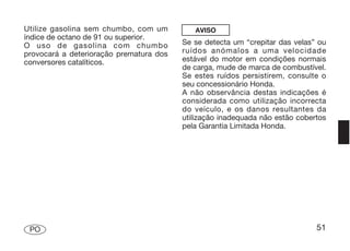 Utilize gasolina sem chumbo, com um         AVISO
índice de octano de 91 ou superior.
O uso de gasolina com chumbo             Se se detecta um “crepitar das velas” ou
provocará a deterioração prematura dos   ruídos anómalos a uma velocidade
conversores catalíticos.                 estável do motor em condições normais
                                         de carga, mude de marca de combustível.
                                         Se estes ruídos persistirem, consulte o
                                         seu concessionário Honda.
                                         A não observância destas indicações é
                                         considerada como utilização incorrecta
                                         do veículo, e os danos resultantes da
                                         utilização inadequada não estão cobertos
                                         pela Garantia Limitada Honda.




 PO                                                                           51
 