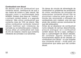 Combustível com álcool
Se decidir usar um combustível que         Os danos do circuito de alimentação de
contenha álcool, certifique-se de que o    combustível ou problemas de rendimento
seu índice de octano é, pelo menos, tão    do motor resultantes da utilização de
elevado como o recomendado pela            carburantes contendo álcool não se
HONDA. Existem dois tipos de “mistura”:    encontram cobertos pela garantia. A
o primeiro contém etanol, e o segundo      Honda não recomenda a utilização de
metanol. Não utilize combustível que       combustíveis com metanol, uma vez que
contenha mais de 10% de etanol. Não        ainda não existem provas conclusivas de
utilize combustível contendo metanol       que são adequados.
(álcool metílico) sem inibidores de        Antes de se abastecer de combustível
corrosão ou co-solventes para o metanol.   numa estação de serviço desconhecida,
Nunca utilize um combustível com mais      procure averiguar se o combustível
de 5% de metanol, mesmo que contenha       contém álcool. Se for o caso, verifique o
inibidores de corrosão e co-solventes.     tipo e a percentagem de álcool utilizado.
                                           Se constatar alguma anomalia no
                                           funcionamento depois de ter utilizado um
                                           combustível com álcool - ou que suspeite
                                           que contenha álcool - mude para um
                                           combustível que saiba que não contém
                                           álcool.



52                                                                             PO
 