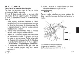 ÓLEO DO MOTOR                                             5. Volte a colocar o tampão/vareta no local.
Verificação do nível de óleo do motor                        Verifique se existem fugas de óleo.
Verifique diariamente o nível do óleo do motor
antes de conduzir a sua moto.                                 AVISO
O nível de óleo deverá manter-se sempre entre             Fazer o motor trabalhar com uma pressão de
as marcas de nível superior (Upper) (1) e inferior        óleo insuficiente pode danificar seriamente o
(Lower) (2) do tampão/vareta de enchimento do             motor.
óleo (3).
1. Ligue o motor e deixe-o trabalhar ao ralenti
   durante 3 — 5 minutos. Assegure-se de que a
   luz de aviso da pressão do óleo se apaga. Se
   a luz do indicador se mantiver acesa, desligue
   imediatamente o motor.
2. Pare o motor e mantenha a moto na posição
   vertical sobre um piso firme e nivelado.
3. Depois de 2-3 minutos, retire o tampão/vareta
   de enchimento do óleo (3), limpe-o e volte a
   introduzi-lo sem enroscar. Retire o tampão/
   vareta de enchimento do óleo. O nível do óleo
   deve estar entre as marcas de nível superior
   (Upper) e inferior (Lower) do tampão/vareta do óleo.   (1) Marca de nível superior (Upper)
4. Se necessário, adicione o óleo que faltar até          (2) Marca de nível inferior (Lower)
   ao nível máximo (página 100). Não encha                (3) Tampão/vareta de enchimento do óleo
   demasiado.
  PO                                                                                                53
 