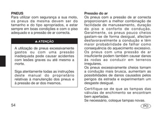 PNEUS                                     Pressão do ar
Para utilizar com segurança a sua moto,   Os pneus com a pressão de ar correcta
os pneus da mesma devem ser do            proporcionam a melhor combinação de
tamanho e do tipo apropriados, e estar    facilidade de manuseamento, duração
sempre em boas condições e com o piso     do piso e conforto de condução.
adequado e a pressão de ar correcta.      Geralmente, os pneus pouco cheios
                                          gastam-se de forma desigual, afectam
              n ATENÇÃO                   desfavoravelmente a condução e têm
                                          maior probabilidade de falhar como
  A utilização de pneus excessivamente    consequência do aquecimento excessivo.
  gastos ou com uma pressão               Os pneus com uma pressão de ar
  inadequada pode causar acidentes        insuficiente podem também causar danos
  com lesões graves ou até mesmo a        às rodas ao conduzir em terrenos
  morte.                                  irregulares.
                                          Os pneus excessivamente cheios tornam
  Siga atentamente todas as instruções    a condução mais brusca, aumentam as
  deste manual do proprietário            possibilidades de danos causados pelos
  relativas à manutenção dos pneus e      perigos da estrada e experimentam um
  à pressão de ar dos mesmos.             desgaste desigual.
                                          Certifique-se de que as tampas das
                                          válvulas de enchimento se encontram
                                          bem apertadas.
                                          Se necessário, coloque tampas novas.
54                                                                         PO
 