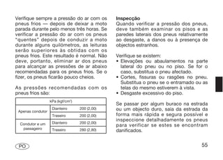 Verifique sempre a pressão do ar com os         Inspecção
pneus frios — depois de deixar a moto           Quando verificar a pressão dos pneus,
parada durante pelo menos três horas. Se        deve também examinar os pisos e as
verificar a pressão do ar com os pneus          paredes laterais dos pneus relativamente
“quentes” depois de conduzir a moto             ao desgaste, a danos ou à presença de
durante alguns quilómetros, as leituras         objectos estranhos.
serão superiores às obtidas com os
pneus frios. Este resultado é normal. Não       Verifique se existem:
deve, portanto, eliminar ar dos pneus           • Elevações ou abaulamentos na parte
para alcançar as pressões de ar abaixo            lateral do pneu ou no piso. Se for o
recomendadas para os pneus frios. Se o            caso, substitua o pneu afectado.
fizer, os pneus ficarão pouco cheios.           • Cortes, fissuras ou rasgões no pneu.
                                                  Substitua o pneu se o entramado ou as
As pressões recomendadas com os                   telas do mesmo estiverem à vista.
pneus frios são:                                • Desgaste excessivo do piso.
                   kPa (kgf/cm2)
                                                Se passar por algum buraco na estrada
 Apenas condutor
                    Dianteiro      200 (2,00)   ou um objecto duro, saia da estrada da
                    Traseiro       200 (2,00)   forma mais rápida e segura possível e
                                                inspeccione detalhadamente os pneus
  Condutor e um     Dianteiro      200 (2,00)
                                                para verificar se estes se encontram
   passageiro       Traseiro       280 (2,80)   danificados.


 PO                                                                                  55
 