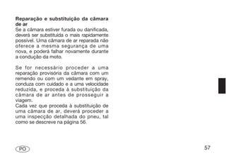 Reparação e substituição da câmara
de ar
Se a câmara estiver furada ou danificada,
deverá ser substituída o mais rapidamente
possível. Uma câmara de ar reparada não
oferece a mesma segurança de uma
nova, e poderá falhar novamente durante
a condução da moto.

Se for necessário proceder a uma
reparação provisória da câmara com um
remendo ou com um vedante em spray,
conduza com cuidado e a uma velocidade
reduzida, e proceda à substituição da
câmara de ar antes de prosseguir a
viagem.
Cada vez que proceda à substituição de
uma câmara de ar, deverá proceder a
uma inspecção detalhada do pneu, tal
como se descreve na página 56.




 PO                                         57
 