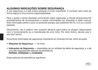 ALGUMAS INDICAÇÕES SOBRE SEGURANÇA
A sua segurança e a das outras pessoas é muito importante. E conduzir esta moto de
forma segura é uma enorme responsabilidade.

Para o ajudar a tomar decisões conscientes sobre segurança, a Honda proporciona-lhe
procedimentos de funcionamento e outras informações em etiquetas e neste manual.
Esta informação alerta-o para os possíveis perigos que poderiam feri-lo, a si ou a outras
pessoas.

Obviamente, não é prático nem possível alertá-lo para todos os perigos relacionados
com o funcionamento ou a manutenção de uma moto. Por este motivo, deverá usar o
seu bom senso.

Encontrará informação de segurança importante em diversas formas, entre as quais:

• Etiquetas de Segurança — na moto.

• Indicações de Segurança — precedidas de um símbolo de alerta de segurança m e de
  uma das seguintes três palavras de advertência:
  PERIGO, ATENÇÃO ou CUIDADO.

Estas palavras de advertência significam:

                                                                                    PO
 