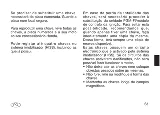 Se precisar de substituir uma chave,        Em caso de perda da totalidade das
necessitará da placa numerada. Guarde a     chaves, será necessário proceder à
placa num local seguro.                     substituição da unidade PGM-FI/módulo
                                            de controlo da ignição. Para evitar esta
Para reproduzir uma chave, leve todas as    possibilidade, recomendamos que,
chaves, a placa numerada e a sua moto       quando apenas tiver uma chave, faça
ao seu concessionário Honda.                imediatamente uma cópia da mesma.
                                            Dessa forma, terá sempre uma cópia de
Pode registar até quatro chaves no          reserva disponível.
sistema imobilizador (HISS), incluindo as   Estas chaves possuem um circuito
que já possui.                              electrónico que é activado pelo sistema
                                            imobilizador (HISS). Se os circuitos das
                                            chaves estiverem danificados, não será
                                            possível fazer funcionar o motor.
                                            • Não deixe cair as chaves nem coloque
                                              objectos pesados sobre as mesmas.
                                            • Não fure, lime ou modifique a forma das
                                              chaves.
                                            • Mantenha as chaves longe de campos
                                              magnéticos.




 PO                                                                               61
 