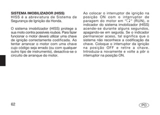 SISTEMA IMOBILIZADOR (HISS)                    Ao colocar o interruptor de ignição na
HISS é a abreviatura de Sistema de             posição ON com o interruptor de
Segurança de Ignição da Honda.                 paragem do motor em “ “ (RUN), o
                                               indicador do sistema imobilizador (HISS)
O sistema imobilizador (HISS) protege a        acende-se durante alguns segundos,
sua moto contra possíveis roubos. Para fazer   apagando-se em seguida. Se o indicador
funcionar o motor deverá utilizar uma chave    permanecer aceso, tal significa que o
de ignição correctamente codificada. Ao        sistema não reconhece a codificação da
tentar arrancar o motor com uma chave          chave. Coloque o interruptor da ignição
cujo código seja errado (ou com qualquer       na posição OFF e retire a chave.
outro tipo de instrumento), desactiva-se o     Introduza-a novamente e volte a pôr o
circuito de arranque do motor.                 interruptor na posição ON.




62                                                                                PO
 