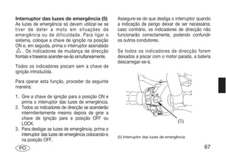 Interruptor das luzes de emergência (5)               Assegure-se de que desliga o interruptor quando
As luzes de emergência só devem utilizar-se se        a indicação de perigo deixar de ser necessária;
tiver de deter a moto em situações de                 caso contrário, os indicadores de direcção não
emergência ou de dificuldade. Para ligar o            funcionarão correctamente, podendo confundir
sistema, coloque a chave de ignição na posição        os outros condutores.
ON e, em seguida, prima o interruptor assinalado
    . Os indicadores de mudança de direcção           Se todos os indicadores de direcção forem
frontais e traseiros acender-se-ão simultaneamente.   deixados a piscar com o motor parado, a bateria
                                                      descarregar-se-á.
Todos os indicadores piscam sem a chave de
ignição introduzida.
Para operar esta função, proceder da seguinte
maneira:
1. Gire a chave de ignição para a posição ON e
   prima o interruptor das luzes de emergência.
2. Todos os indicadores de direcção se acenderão
   intermitentemente mesmo depois de girar a
   chave de ignição para a posição OFF ou
   LOCK.
3. Para desligar as luzes de emergência, prima o
   interruptor das luzes de emergência colocando-o    (5) Interruptor das luzes de emergência
   na posição OFF.
  PO                                                                                             67
 