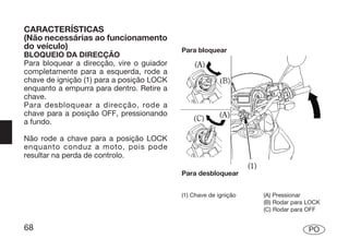 CARACTERÍSTICAS
(Não necessárias ao funcionamento
do veículo)                                Para bloquear
BLOQUEIO DA DIRECÇÃO
Para bloquear a direcção, vire o guiador
completamente para a esquerda, rode a
chave de ignição (1) para a posição LOCK
enquanto a empurra para dentro. Retire a
chave.
Para desbloquear a direcção, rode a
chave para a posição OFF, pressionando
a fundo.

Não rode a chave para a posição LOCK
enquanto conduz a moto, pois pode
resultar na perda de controlo.

                                           Para desbloquear


                                           (1) Chave de ignição   (A) Pressionar
                                                                  (B) Rodar para LOCK
                                                                  (C) Rodar para OFF


68                                                                               PO
 
