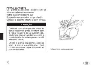 PORTA-CAPACETE
Os porta-capacetes encontram-se
situados debaixo do assento.
Retire o assento (página 69).
Suspenda os capacetes no gancho (1).
Coloque o assento e feche-o com firmeza.

              n ATENÇÃO

  Conduzir com um capacete preso ao
  porta-capacetes pode interferir com
  a roda traseira ou a suspensão,
  podendo causar acidentes com a
  possibilidade de lesões graves ou até
  mesmo a morte.
  Utilize o porta-capacetes apenas
  com a moto estacionada. Não
  conduza com um capacete preso ao
  porta-capacetes.                         (1) Gancho do porta-capacetes




70                                                                         PO
 