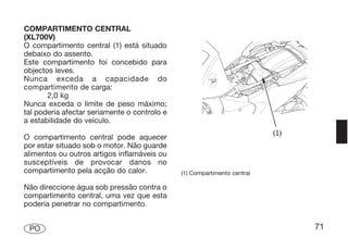 COMPARTIMENTO CENTRAL
(XL700V)
O compartimento central (1) está situado
debaixo do assento.
Este compartimento foi concebido para
objectos leves.
Nunca exceda a capacidade do
compartimento de carga:
       2,0 kg
Nunca exceda o limite de peso máximo;
tal poderia afectar seriamente o controlo e
a estabilidade do veículo.

O compartimento central pode aquecer
por estar situado sob o motor. Não guarde
alimentos ou outros artigos inflamáveis ou
susceptíveis de provocar danos no
compartimento pela acção do calor.            (1) Compartimento central

Não direccione água sob pressão contra o
compartimento central, uma vez que esta
poderia penetrar no compartimento.


 PO                                                                       71
 