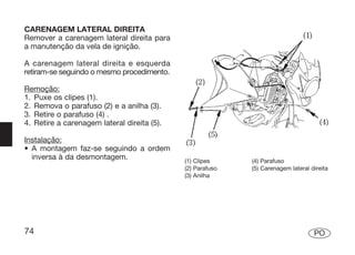 CARENAGEM LATERAL DIREITA
Remover a carenagem lateral direita para
a manutenção da vela de ignição.

A carenagem lateral direita e esquerda
retiram-se seguindo o mesmo procedimento.

Remoção:
1. Puxe os clipes (1).
2. Remova o parafuso (2) e a anilha (3).
3. Retire o parafuso (4) .
4. Retire a carenagem lateral direita (5).

Instalação:
• A montagem faz-se seguindo a ordem
  inversa à da desmontagem.                  (1) Clipes     (4) Parafuso
                                             (2) Parafuso   (5) Carenagem lateral direita
                                             (3) Anilha




74                                                                                 PO
 
