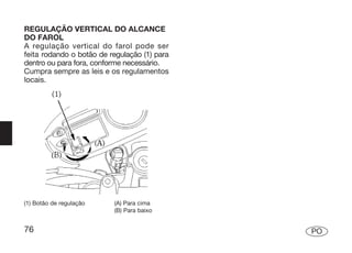 REGULAÇÃO VERTICAL DO ALCANCE
DO FAROL
A regulação vertical do farol pode ser
feita rodando o botão de regulação (1) para
dentro ou para fora, conforme necessário.
Cumpra sempre as leis e os regulamentos
locais.




(1) Botão de regulação    (A) Para cima
                          (B) Para baixo


76                                            PO
 