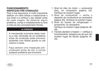 FUNCIONAMENTO                               1. Nível do óleo do motor — acrescente
INSPECÇÃO PRÉ-CONDUÇÃO                         óleo, se necessário (página 53).
Para a sua segurança, é muito importante       Verifique se existem fugas.
dedicar um certo tempo a inspeccionar a     2. Nível de combustível — encha o
sua moto e a verificar o seu estado antes      depósito de combustível se necessário
de cada viagem. Se detectar algum              (página 50). Verifique se existem fugas.
problema, corrija-o imediatamente ou leve   3. Nível do líquido de refrigeração —
a moto ao seu concessionário Honda.            acrescente, se necessário.
                                               Verifique se existem fugas (páginas 48-
              n ATENÇÃO                        49).
                                            4. Travões dianteiro e traseiro — verifique o
  A manutenção incorrecta desta moto           funcionamento; assegure-se de que não
  ou a não correcção de um problema            existem fugas de líquido (páginas 43-
  antes da condução pode provocar              45).
  acidentes com lesões graves ou até
  mesmo a morte.

  Faça sempre uma inspecção pré-
  condução antes de sair e corrija
  qualquer problema que encontrar.




 PO                                                                                   77
 