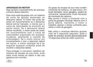 ARRANQUE DO MOTOR                           Os gases do escape da sua moto contêm
Siga sempre o procedimento de arranque      monóxido de carbono, um gás tóxico. Em
correcto abaixo descrito.                   locais fechados, como garagens, podem-se
                                            concentrar rapidamente níveis elevados
Esta moto está equipada com um sistema      de monóxido de carbono.
de corte de ignição associado ao            Não ponha o motor a funcionar com a
descanso lateral. O motor não pode ser      porta da garagem fechada. Mesmo com a
posto em funcionamento se o descanso        porta aberta, mantenha o motor a
lateral estiver baixado, a menos que a      trabalhar apenas o tempo suficiente para
caixa de velocidades se encontre em         retirar a moto da garagem.
ponto morto. Se o descanso lateral
estiver recolhido, o motor pode ser posto   Não utilize o arranque eléctrico durante
em funcionamento com a caixa de             mais de 5 segundos seguidos. Solte o
velocidades engrenada em qualquer           botão de arranque durante aproximadamente
mudança, apertando a manete da              10 segundos antes de voltar a premi-lo.
embraiagem. Se o motor estiver em
funcionamento e com o descanso lateral
em baixo, o motor desligar-se-á ao
engrenar qualquer mudança antes de
recolher o descanso lateral.
Para proteger o conversor catalítico do
sistema de escape da sua moto, evite
estar muito tempo ao ralenti e não use
gasolina com chumbo.
 PO                                                                               79
 