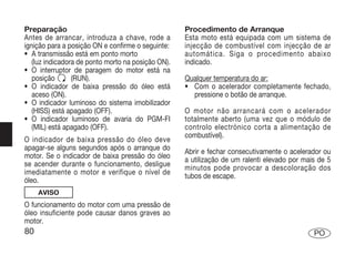 Preparação                                          Procedimento de Arranque
Antes de arrancar, introduza a chave, rode a        Esta moto está equipada com um sistema de
ignição para a posição ON e confirme o seguinte:    injecção de combustível com injecção de ar
• A transmissão está em ponto morto                 automática. Siga o procedimento abaixo
   (luz indicadora de ponto morto na posição ON).   indicado.
• O interruptor de paragem do motor está na
   posição       (RUN).                             Qualquer temperatura do ar:
• O indicador de baixa pressão do óleo está         • Com o acelerador completamente fechado,
   aceso (ON).                                        pressione o botão de arranque.
• O indicador luminoso do sistema imobilizador
   (HISS) está apagado (OFF).                       O motor não arrancará com o acelerador
• O indicador luminoso de avaria do PGM-FI          totalmente aberto (uma vez que o módulo de
   (MIL) está apagado (OFF).                        controlo electrónico corta a alimentação de
                                                    combustível).
O indicador de baixa pressão do óleo deve
apagar-se alguns segundos após o arranque do
                                                    Abrir e fechar consecutivamente o acelerador ou
motor. Se o indicador de baixa pressão do óleo
                                                    a utilização de um ralenti elevado por mais de 5
se acender durante o funcionamento, desligue
                                                    minutos pode provocar a descoloração dos
imediatamente o motor e verifique o nível de
                                                    tubos de escape.
óleo.
     AVISO
O funcionamento do motor com uma pressão de
óleo insuficiente pode causar danos graves ao
motor.
80                                                                                            PO
 