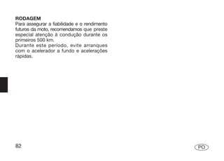 RODAGEM
Para assegurar a fiabilidade e o rendimento
futuros da moto, recomendamos que preste
especial atenção à condução durante os
primeiros 500 km.
Durante este período, evite arranques
com o acelerador a fundo e acelerações
rápidas.




82                                            PO
 
