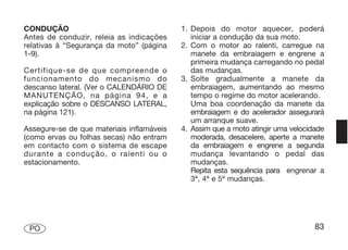 CONDUÇÃO                                   1. Depois do motor aquecer, poderá
Antes de conduzir, releia as indicações       iniciar a condução da sua moto.
relativas à “Segurança da moto” (página    2. Com o motor ao ralenti, carregue na
1-9).                                         manete da embraiagem e engrene a
                                              primeira mudança carregando no pedal
Certifique-se de que compreende o             das mudanças.
funcionamento do mecanismo do              3. Solte gradualmente a manete da
descanso lateral. (Ver o CALENDÁRIO DE        embraiagem, aumentando ao mesmo
MANUTENÇÃO, na página 94, e a                 tempo o regime do motor acelerando.
explicação sobre o DESCANSO LATERAL,          Uma boa coordenação da manete da
na página 121).                               embraiagem e do acelerador assegurará
                                              um arranque suave.
Assegure-se de que materiais inflamáveis   4. Assim que a moto atingir uma velocidade
(como ervas ou folhas secas) não entram       moderada, desacelere, aperte a manete
em contacto com o sistema de escape           da embraiagem e engrene a segunda
durante a condução, o ralenti ou o            mudança levantando o pedal das
estacionamento.                               mudanças.
                                              Repita esta sequência para engrenar a
                                              3ª, 4ª e 5ª mudanças.




 PO                                                                               83
 