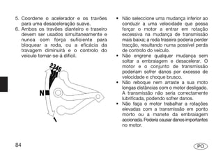 5. Coordene o acelerador e os travões      • Não seleccione uma mudança inferior ao
   para uma desaceleração suave.             conduzir a uma velocidade que possa
6. Ambos os travões dianteiro e traseiro     forçar o motor a entrar em rotação
   devem ser usados simultaneamente e        excessiva na mudança de transmissão
   nunca com força suficiente para           mais baixa; a roda traseira poderia perder
   bloquear a roda, ou a eficácia da         tracção, resultando numa possível perda
   travagem diminuirá e o controlo do        de controlo do veículo.
   veículo tornar-se-á difícil.            • Não engrene qualquer mudança sem
                                             soltar a embraiagem e desacelerar. O
                                             motor e o conjunto de transmissão
                                             poderiam sofrer danos por excesso de
                                             velocidade e choque brusco.
                                           • Não reboque nem arraste a sua moto
                                             longas distâncias com o motor desligado.
                                             A transmissão não seria correctamente
                                             lubrificada, podendo sofrer danos.
                                           • Não faça o motor trabalhar a rotações
                                             elevadas com a transmissão em ponto
                                             morto ou a manete da embraiagem
                                             accionada. Poderia causar danos importantes
                                             no motor.



84                                                                                PO
 