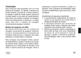TRAVAGEM                                             acelerador e accione firmemente o pedal e a
Este motociclo está equipado com um novo             alavanca. Puxe a alavanca da embraiagem antes
sistema de travagem. Ao apertar a alavanca do        de parar completamente, para evitar que o motor
travão dianteiro, acciona-se o travão dianteiro.     se apague
Ao apertar o pedal do travão traseiro acciona-se
o travão traseiro e uma parte do travão dianteiro.   Advertências de segurança importantes:
Para obter uma eficácia completa de travagem,        • O accionamento independente do pedal do
utilize simultaneamente a alavanca e o pedal,          travão ou da alavanca do travão reduz a
como faria com o sistema de travagem                   eficácia de travagem do veículo.
convencional de qualquer motociclo.                  • A aplicação extrema dos controlos de
                                                       travagem pode causar o bloqueio das rodas,
Modelo não equipado com ABS:                           reduzindo o seu controlo sobre o veículo.
Da mesma forma que com um sistema de                 • Sempre que possível, reduza a velocidade ou
travagem convencional de qualquer motociclo,           trave antes de fazer uma curva. Desacelerar
accionar excessivamente os comandos de                 ou travar na curva provoca o risco de
travagem pode provocar o bloqueio das rodas,           derrapar e perder o controle do motociclo.
reduzindo o controlo sobre o motociclo.                Uma derrapagem reduz o seu controlo sobre
                                                       a moto.
Para conseguir uma travagem normal, accione
simultaneamente o pedal e a alavanca do travão.
Ao mesmo tempo, passe a uma marcha inferior,
adaptando-se à velocidade da estrada. Para
obter a máxima eficácia de travagem, feche o


 PO                                                                                             85
 