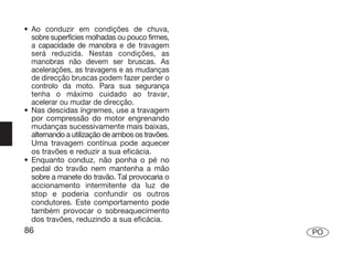 • Ao conduzir em condições de chuva,
  sobre superfícies molhadas ou pouco firmes,
  a capacidade de manobra e de travagem
  será reduzida. Nestas condições, as
  manobras não devem ser bruscas. As
  acelerações, as travagens e as mudanças
  de direcção bruscas podem fazer perder o
  controlo da moto. Para sua segurança
  tenha o máximo cuidado ao travar,
  acelerar ou mudar de direcção.
• Nas descidas íngremes, use a travagem
  por compressão do motor engrenando
  mudanças sucessivamente mais baixas,
  alternando a utilização de ambos os travões.
  Uma travagem contínua pode aquecer
  os travões e reduzir a sua eficácia.
• Enquanto conduz, não ponha o pé no
  pedal do travão nem mantenha a mão
  sobre a manete do travão. Tal provocaria o
  accionamento intermitente da luz de
  stop e poderia confundir os outros
  condutores. Este comportamento pode
  também provocar o sobreaquecimento
  dos travões, reduzindo a sua eficácia.
86                                               PO
 