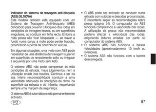 Indicador do sistema de travagem anti-bloqueio      • O ABS pode ser activado ao conduzir numa
(ABS) (XL700VA)                                       estrada com subidas e descidas pronunciadas.
Este modelo também está equipado com um               É importante seguir as recomendações sobre
Sistema de Travagem Anti-bloqueio (ABS)               pneus (página 54). O computador do ABS
concebido para prevenir o bloqueio das rodas em       funciona comparando a velocidade das rodas.
condições de travagem brusca, ou em superfícies       A utilização de pneus não recomendados
irregulares, ao conduzir em linha recta. Embora a     poderia afectar a velocidade das rodas,
roda possa não ficar bloqueada — ao travar a          originando leituras erradas por parte do
fundo numa curva, a moto pode perder tracção,         computador do sistema ABS.
provocando a perda de controlo do veículo.          • O sistema ABS não funciona a baixas
                                                      velocidades (aproximadamente 10 km/h ou
Em algumas situações, uma moto com ABS pode           inferiores).
necessitar de uma distância de travagem superior    • O sistema ABS não funciona com a bateria
em superfícies de revestimento solto ou irregular     descarregada.
à requerida por uma moto sem ABS.
O sistema ABS não pode compensar as más
condições da estrada, maus julgamentos, nem a
utilização errada dos travões. Continua a ser da
sua inteira responsabilidade conduzir a uma
velocidade adequada às condições de clima, da
superfície da estrada e do trânsito, respeitando
sempre uma margem de segurança.
O sistema ABS é automático e está permanentemente
activado.
 PO                                                                                           87
 