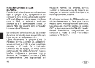 Indicador luminoso do ABS                   travagem normal. No entanto, deverá
(XL700VA)                                   verificar o funcionamento do sistema de
Este indicador ilumina-se normalmente ao    travagem no seu concessionário Honda, o
ligar a ignição (ON), apagando-se ao        mais rapidamente possível.
conduzir a moto a uma velocidade superior
a 10 km/h. Caso se detecte algum problema   O indicador luminoso do ABS acender-se-
com o ABS, o indicador luminoso             á intermitentemente ao fazer girar a roda
acender-se-á e permanecerá aceso. O         traseira com a moto apoiada no descanso.
sistema ABS não funciona com o indicador    Esta situação é normal. Desligue a ignição
luminoso de ABS aceso.                      (OFF), e ligue-a novamente (ON). O indicador
                                            deverá acender-se, apagando-se ao
Se o indicador luminoso de ABS se acender   conduzir a moto a uma velocidade
durante a condução, pare a sua moto num     superior a 10 km/h.
lugar seguro, e desligue o motor.
Ligue novamente a ignição (ON). O
indicador deverá acender-se, apagando-
se ao conduzir a moto a uma velocidade
superior a 10 km/h. Se o indicador
luminoso não se apagar, tal indica que o
sistema ABS não está a funcionar, mas os
travões continuam a funcionar com o
Sistema de Travagem Combinada (CBS)
proporcionando uma capacidade de
88                                                                                PO
 