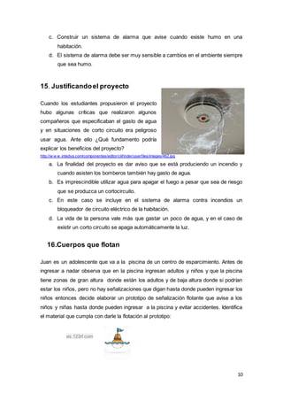 10
c. Construir un sistema de alarma que avise cuando existe humo en una
habitación.
d. El sistema de alarma debe ser muy sensible a cambios en el ambiente siempre
que sea humo.
15. Justificandoel proyecto
Cuando los estudiantes propusieron el proyecto
hubo algunas críticas que realizaron algunos
compañeros que especificaban el gasto de agua
y en situaciones de corto circuito era peligroso
usar agua. Ante ello ¿Qué fundamento podría
explicar los beneficios del proyecto?
http://w w w .intedya.com/componentes/editor/ckfinder/userfiles/images/462.jpg
a. La finalidad del proyecto es dar aviso que se está produciendo un incendio y
cuando asisten los bomberos también hay gasto de agua.
b. Es imprescindible utilizar agua para apagar el fuego a pesar que sea de riesgo
que se produzca un cortocircuito.
c. En este caso se incluye en el sistema de alarma contra incendios un
bloqueador de circuito eléctrico de la habitación.
d. La vida de la persona vale más que gastar un poco de agua, y en el caso de
existir un corto circuito se apaga automáticamente la luz.
16.Cuerpos que flotan
Juan es un adolescente que va a la piscina de un centro de esparcimiento. Antes de
ingresar a nadar observa que en la piscina ingresan adultos y niños y que la piscina
tiene zonas de gran altura donde están los adultos y de baja altura donde si podrían
estar los niños, pero no hay señalizaciones que digan hasta donde pueden ingresar los
niños entonces decide elaborar un prototipo de señalización flotante que avise a los
niños y niñas hasta donde pueden ingresar a la piscina y evitar accidentes. Identifica
el material que cumpla con darle la flotación al prototipo:
es.123rf.com
 