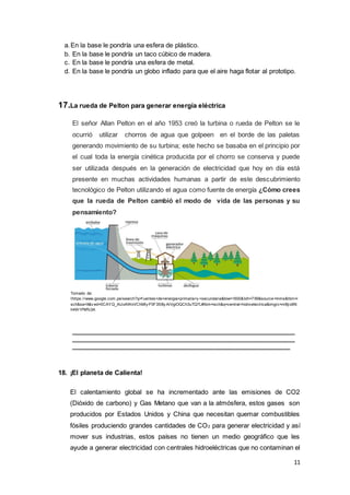 11
a.En la base le pondría una esfera de plástico.
b. En la base le pondría un taco cúbico de madera.
c. En la base le pondría una esfera de metal.
d. En la base le pondría un globo inflado para que el aire haga flotar al prototipo.
17.La rueda de Pelton para generar energía eléctrica
El señor Allan Pelton en el año 1953 creó la turbina o rueda de Pelton se le
ocurrió utilizar chorros de agua que golpeen en el borde de las paletas
generando movimiento de su turbina; este hecho se basaba en el principio por
el cual toda la energía cinética producida por el chorro se conserva y puede
ser utilizada después en la generación de electricidad que hoy en día está
presente en muchas actividades humanas a partir de este descubrimiento
tecnológico de Pelton utilizando el agua como fuente de energía ¿Cómo crees
que la rueda de Pelton cambió el modo de vida de las personas y su
pensamiento?
Tomado de:
Ihttps://www.google.com.pe/search?q=f uentes+de+energia+primaria+y +secundaria&biw=1600&bih=799&source=lnms&tbm=i
sch&sa=X&v ed=0CAYQ_AUoAWoVChMIy P3F35Xly AIVgiOQCh3uTQ7L#tbm=isch&q=central+hidroelectrica&imgrc=nr8jio6N
h4W1PM%3A
_______________________________________________________________
_______________________________________________________________
_____________________________________________________________
18. ¡El planeta de Calienta!
El calentamiento global se ha incrementado ante las emisiones de CO2
(Dióxido de carbono) y Gas Metano que van a la atmósfera, estos gases son
producidos por Estados Unidos y China que necesitan quemar combustibles
fósiles produciendo grandes cantidades de CO2 para generar electricidad y así
mover sus industrias, estos países no tienen un medio geográfico que les
ayude a generar electricidad con centrales hidroeléctricas que no contaminan el
 