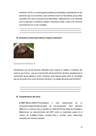 12
ambiente. El CO2 en el aire genera problemas bronquiales y respiratorios en las
personas que va en aumento, caso contrario ocurre con las plantas ya que ellas
necesitan CO2 para el proceso de la fotosíntesis elaborando así sus nutrientes
como la glucosa y brindarnos oxígeno. Sustenta si estás a favor o en contra de
la emisión de CO2 en las ciudades.
_______________________________________________________________
_______________________________________________________________
_______________________________________________________________
19. Nutrimos el suelo para obtener mejores alimentos
logicagricultura.wordpress.com
Actualmente una de las técnicas utilizadas para mejorar la calidad y nutrientes del
suelo es por humus, que es el excremento de las lombrices de tierra, apoyando así al
crecimiento de las plantas y frutos. Sustenta ¿Qué relación existe entre la tecnologia
del uso de seres vivos como la lombriz de tierra y la calidad alimenticia del hombre?
_______________________________________________________________
_______________________________________________________________
_____________________________________________________________
20. Contaminación del suelo
El DDT (Dicloro Difenil Tricloroetano) o más exactamente es un
compuesto organoclorado principal de los insecticidas. Paul Hermann
Müller fue un químico suizo y ganador en 1948 del Premio Nobel de Fisiología o
Medicina por su descubrimiento del DDT como un insecticida usado en el
control de la Malaria, Fiebre amarilla, Tifus y muchas otras infecciones
causadas por insectos vectores.
 