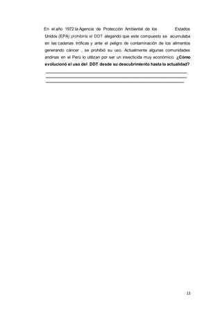 13
En el año 1972 la Agencia de Protección Ambiental de los Estados
Unidos (EPA) prohibiría el DDT alegando que este compuesto se acumulaba
en las cadenas tróficas y ante el peligro de contaminación de los alimentos
generando cáncer , se prohibió su uso. Actualmente algunas comunidades
andinas en el Perú lo utilizan por ser un insecticida muy económico. ¿Cómo
evolucionó el uso del DDT desde su descubrimiento hasta la actualidad?
_______________________________________________________________
_______________________________________________________________
_____________________________________________________________
 